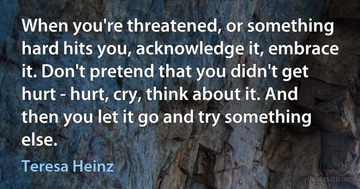 When you're threatened, or something hard hits you, acknowledge it, embrace it. Don't pretend that you didn't get hurt - hurt, cry, think about it. And then you let it go and try something else. (Teresa Heinz)