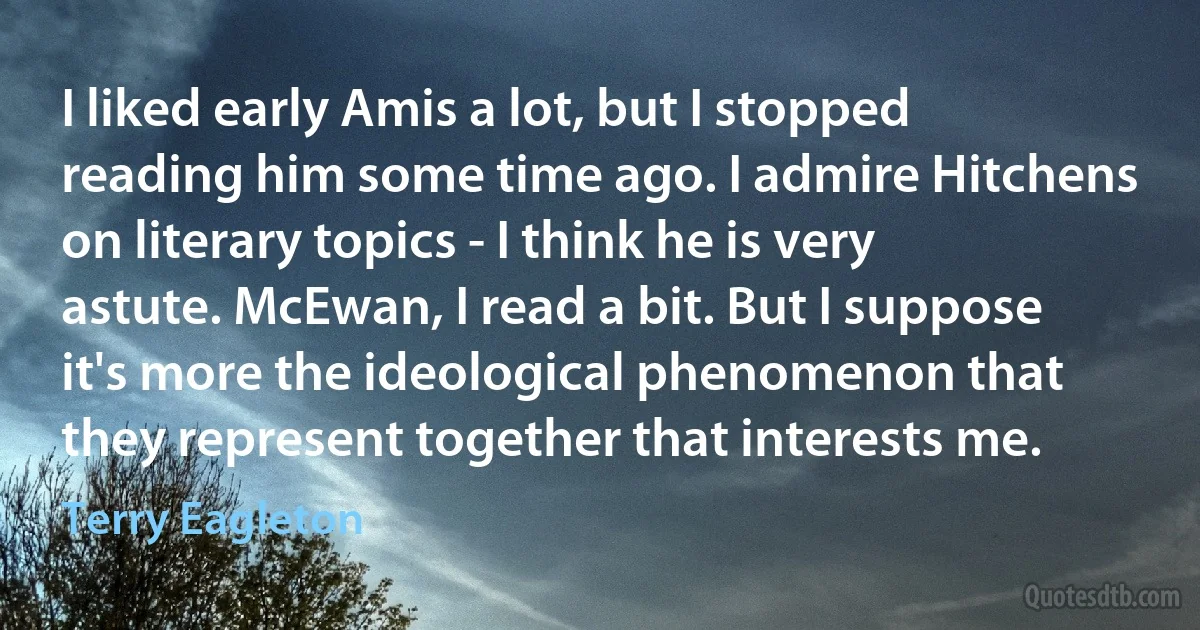 I liked early Amis a lot, but I stopped reading him some time ago. I admire Hitchens on literary topics - I think he is very astute. McEwan, I read a bit. But I suppose it's more the ideological phenomenon that they represent together that interests me. (Terry Eagleton)