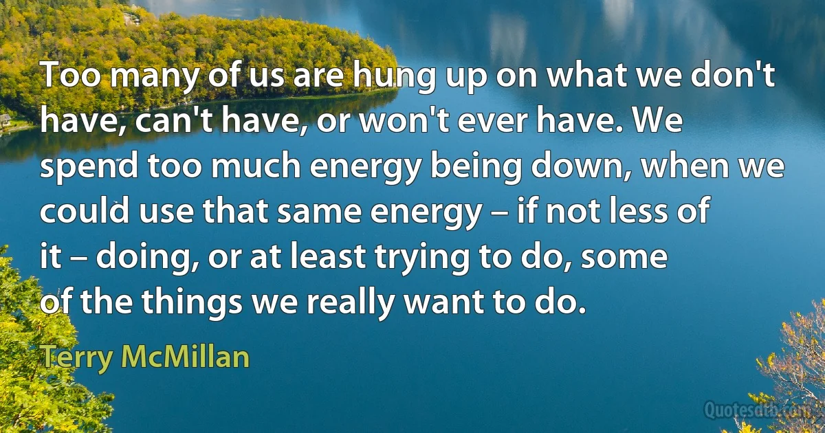 Too many of us are hung up on what we don't have, can't have, or won't ever have. We spend too much energy being down, when we could use that same energy – if not less of it – doing, or at least trying to do, some of the things we really want to do. (Terry McMillan)