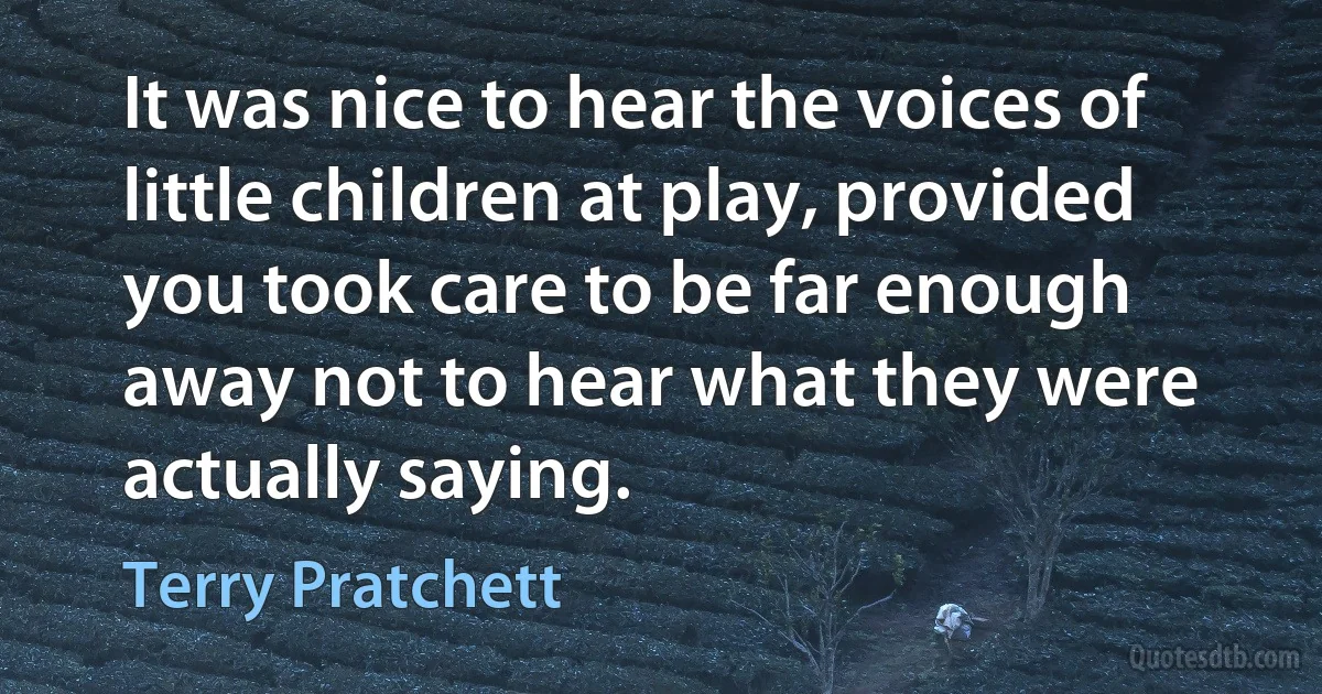 It was nice to hear the voices of little children at play, provided you took care to be far enough away not to hear what they were actually saying. (Terry Pratchett)