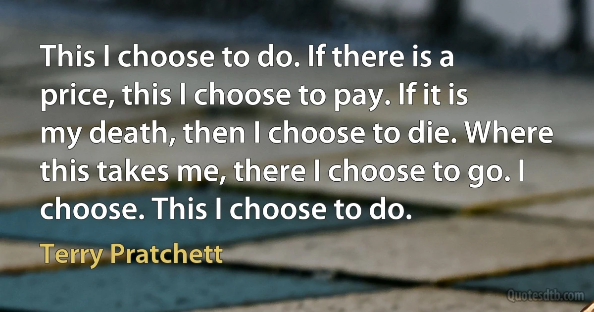 This I choose to do. If there is a price, this I choose to pay. If it is my death, then I choose to die. Where this takes me, there I choose to go. I choose. This I choose to do. (Terry Pratchett)