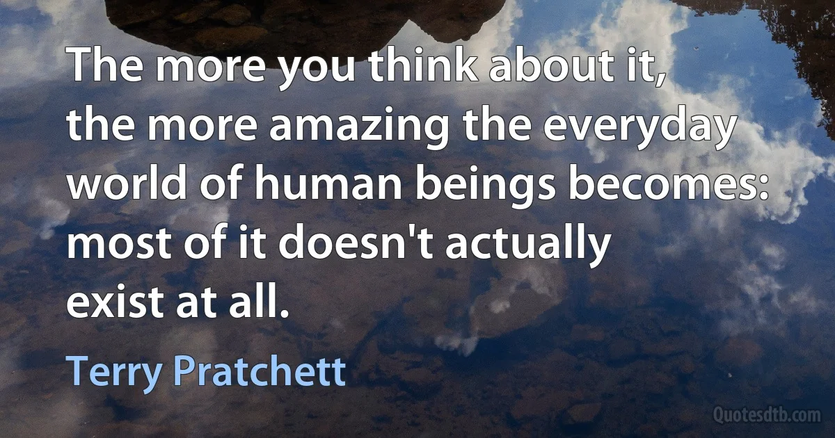 The more you think about it, the more amazing the everyday world of human beings becomes: most of it doesn't actually exist at all. (Terry Pratchett)