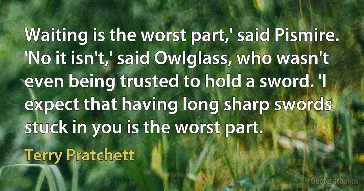 Waiting is the worst part,' said Pismire.
'No it isn't,' said Owlglass, who wasn't even being trusted to hold a sword. 'I expect that having long sharp swords stuck in you is the worst part. (Terry Pratchett)