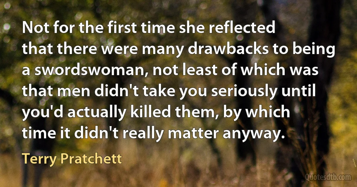 Not for the first time she reflected that there were many drawbacks to being a swordswoman, not least of which was that men didn't take you seriously until you'd actually killed them, by which time it didn't really matter anyway. (Terry Pratchett)