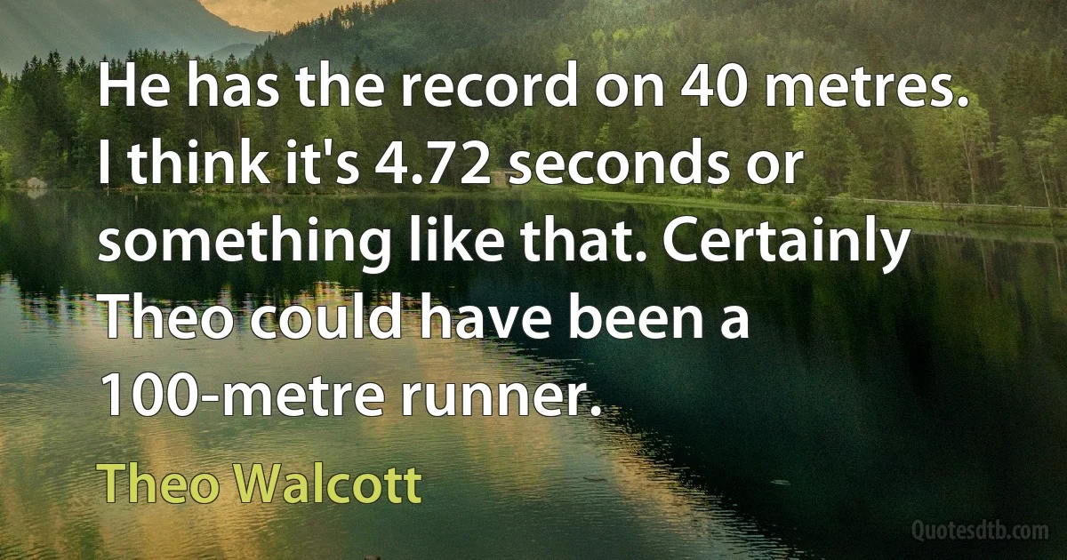 He has the record on 40 metres. I think it's 4.72 seconds or something like that. Certainly Theo could have been a 100-metre runner. (Theo Walcott)