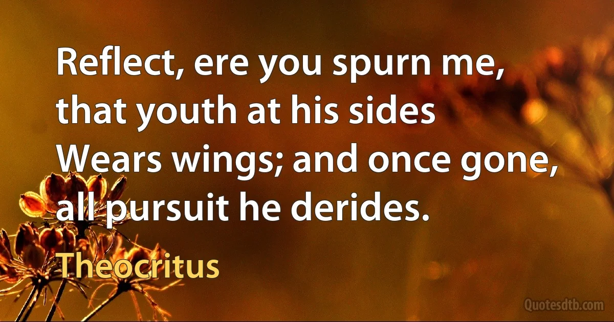 Reflect, ere you spurn me, that youth at his sides
Wears wings; and once gone, all pursuit he derides. (Theocritus)