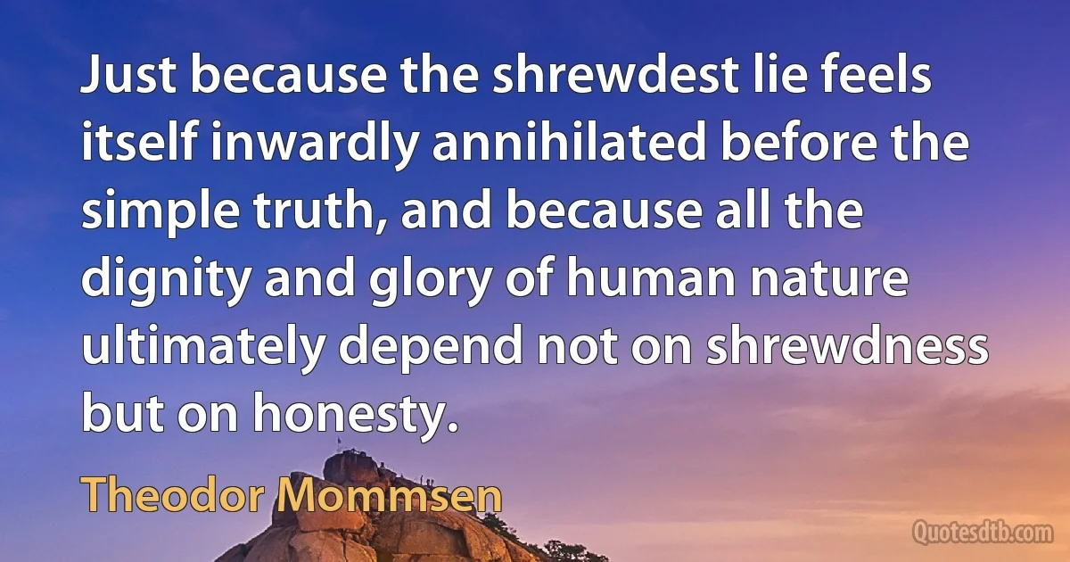 Just because the shrewdest lie feels itself inwardly annihilated before the simple truth, and because all the dignity and glory of human nature ultimately depend not on shrewdness but on honesty. (Theodor Mommsen)