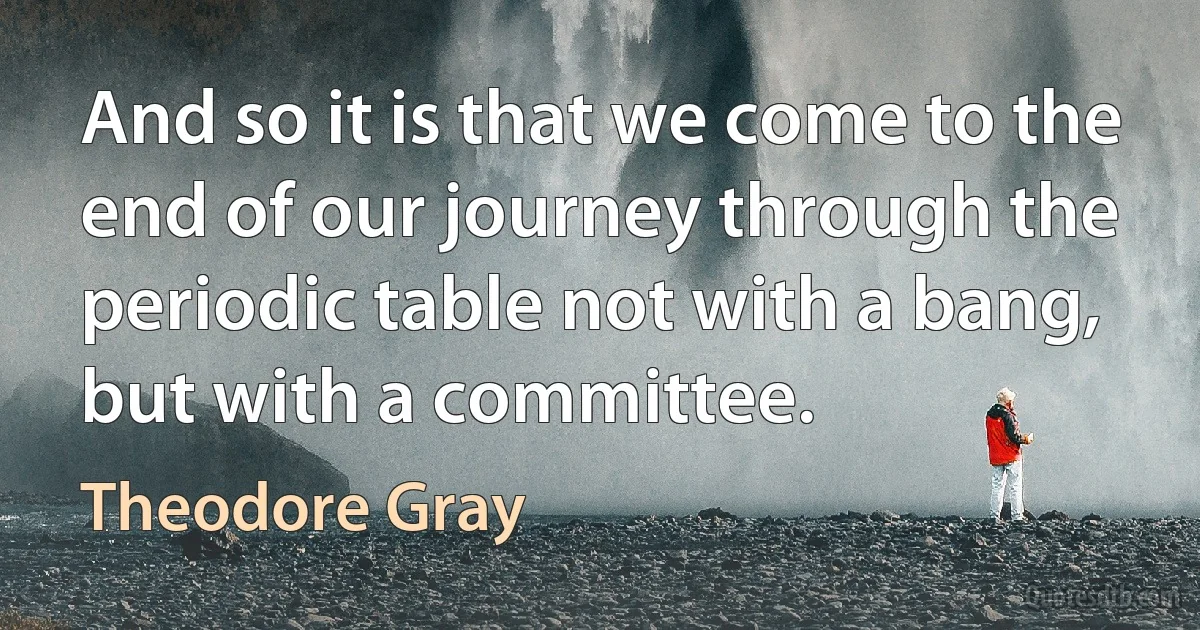 And so it is that we come to the end of our journey through the periodic table not with a bang, but with a committee. (Theodore Gray)