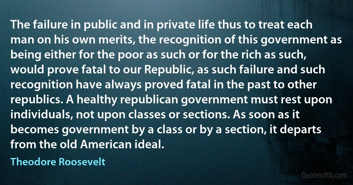 The failure in public and in private life thus to treat each man on his own merits, the recognition of this government as being either for the poor as such or for the rich as such, would prove fatal to our Republic, as such failure and such recognition have always proved fatal in the past to other republics. A healthy republican government must rest upon individuals, not upon classes or sections. As soon as it becomes government by a class or by a section, it departs from the old American ideal. (Theodore Roosevelt)