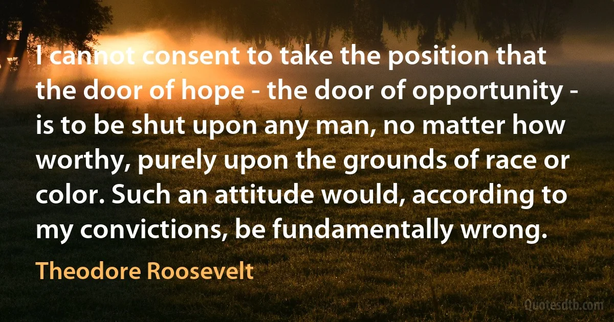 I cannot consent to take the position that the door of hope - the door of opportunity - is to be shut upon any man, no matter how worthy, purely upon the grounds of race or color. Such an attitude would, according to my convictions, be fundamentally wrong. (Theodore Roosevelt)