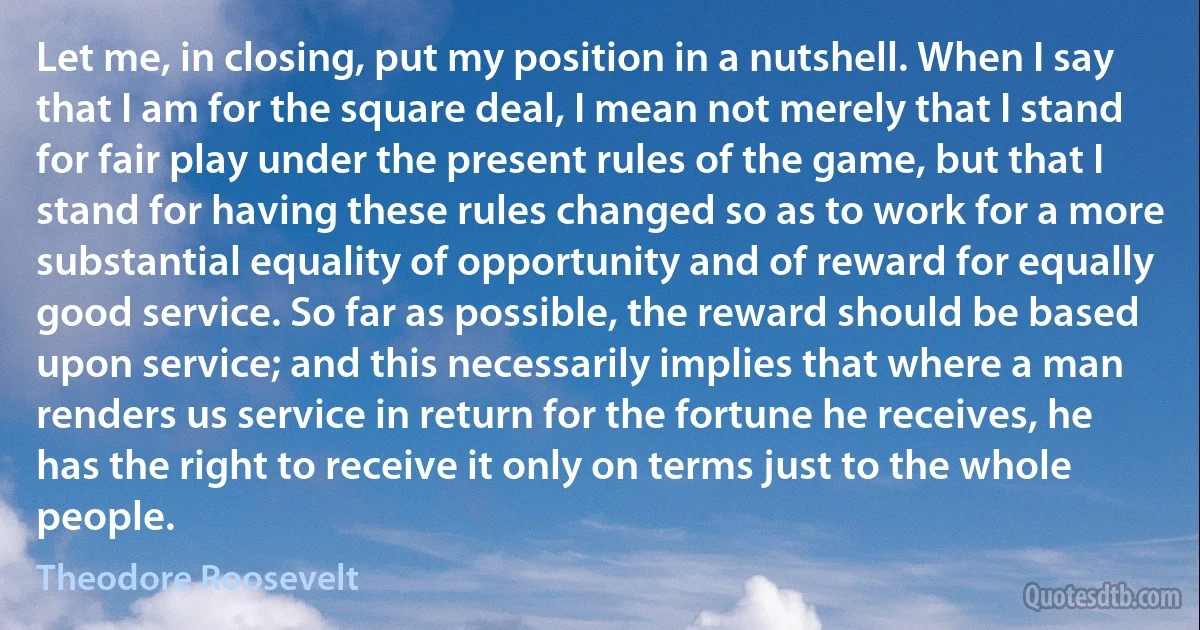 Let me, in closing, put my position in a nutshell. When I say that I am for the square deal, I mean not merely that I stand for fair play under the present rules of the game, but that I stand for having these rules changed so as to work for a more substantial equality of opportunity and of reward for equally good service. So far as possible, the reward should be based upon service; and this necessarily implies that where a man renders us service in return for the fortune he receives, he has the right to receive it only on terms just to the whole people. (Theodore Roosevelt)