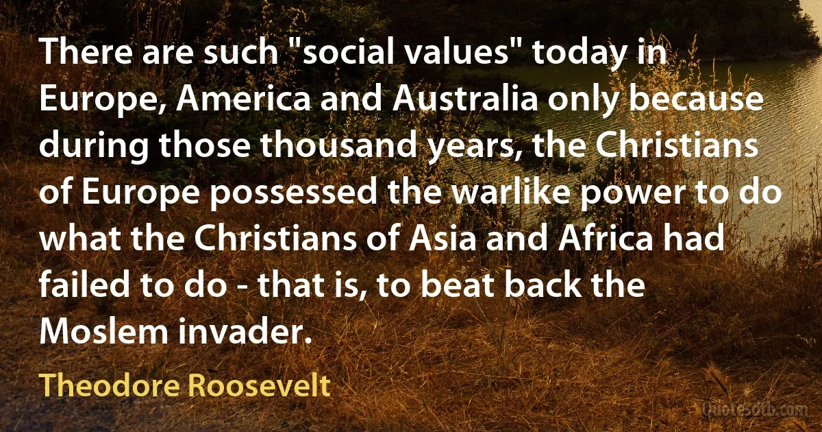 There are such "social values" today in Europe, America and Australia only because during those thousand years, the Christians of Europe possessed the warlike power to do what the Christians of Asia and Africa had failed to do - that is, to beat back the Moslem invader. (Theodore Roosevelt)