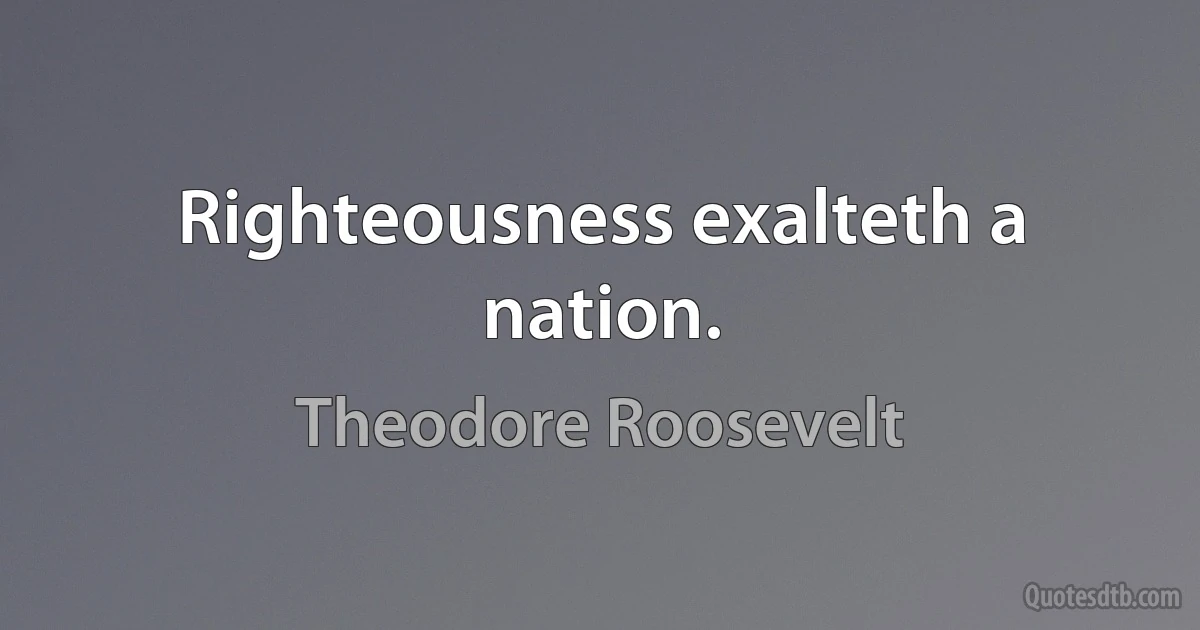 Righteousness exalteth a nation. (Theodore Roosevelt)