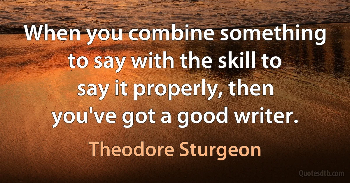 When you combine something to say with the skill to say it properly, then you've got a good writer. (Theodore Sturgeon)