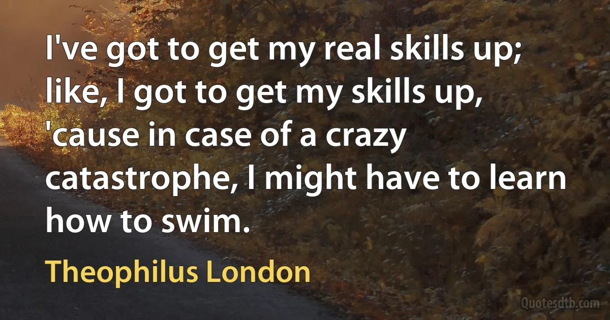 I've got to get my real skills up; like, I got to get my skills up, 'cause in case of a crazy catastrophe, I might have to learn how to swim. (Theophilus London)