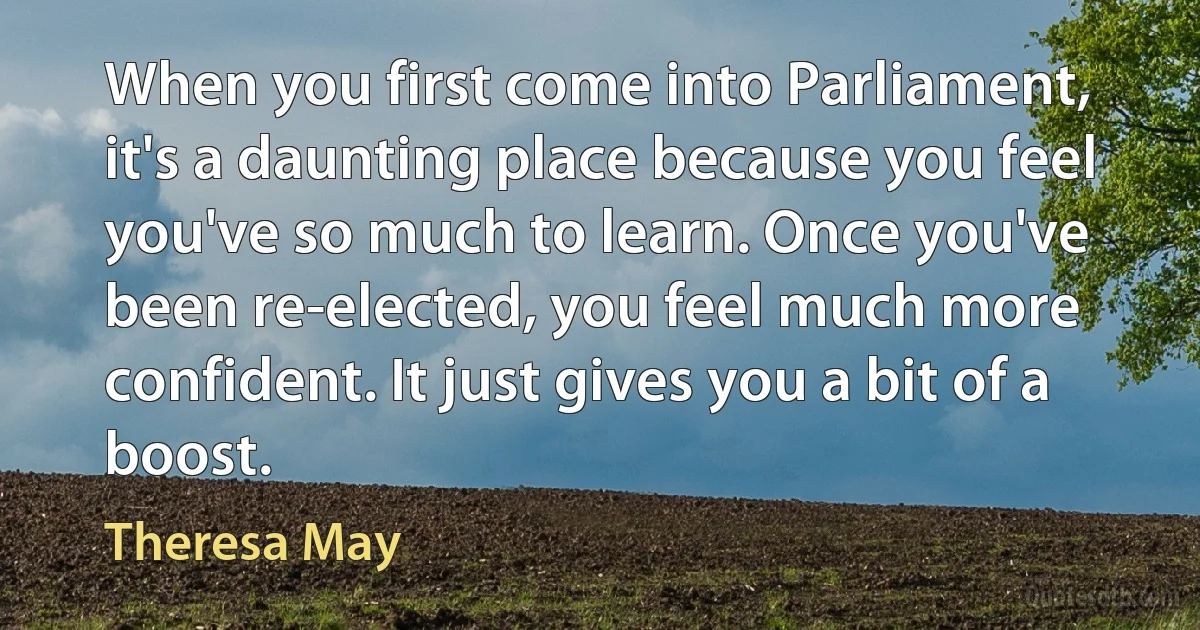 When you first come into Parliament, it's a daunting place because you feel you've so much to learn. Once you've been re-elected, you feel much more confident. It just gives you a bit of a boost. (Theresa May)