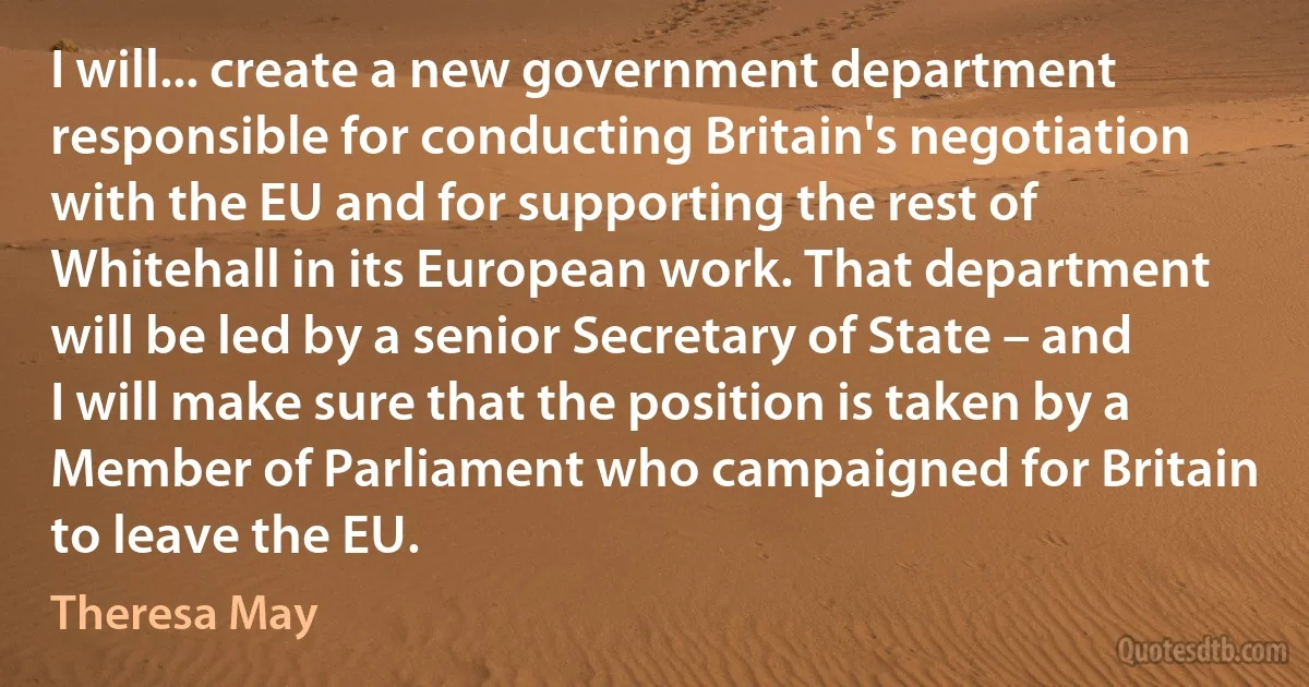 I will... create a new government department responsible for conducting Britain's negotiation with the EU and for supporting the rest of Whitehall in its European work. That department will be led by a senior Secretary of State – and I will make sure that the position is taken by a Member of Parliament who campaigned for Britain to leave the EU. (Theresa May)