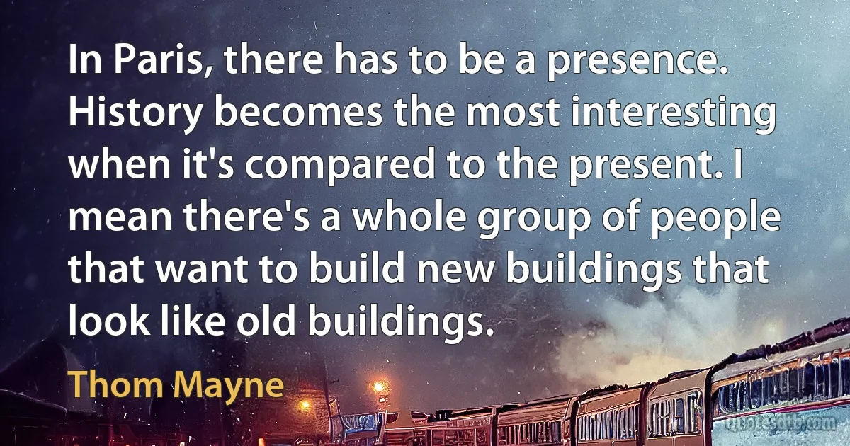 In Paris, there has to be a presence. History becomes the most interesting when it's compared to the present. I mean there's a whole group of people that want to build new buildings that look like old buildings. (Thom Mayne)