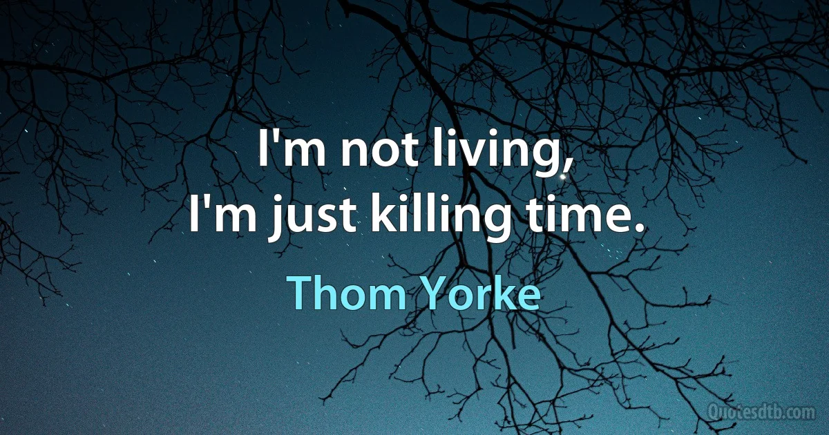 I'm not living,
I'm just killing time. (Thom Yorke)