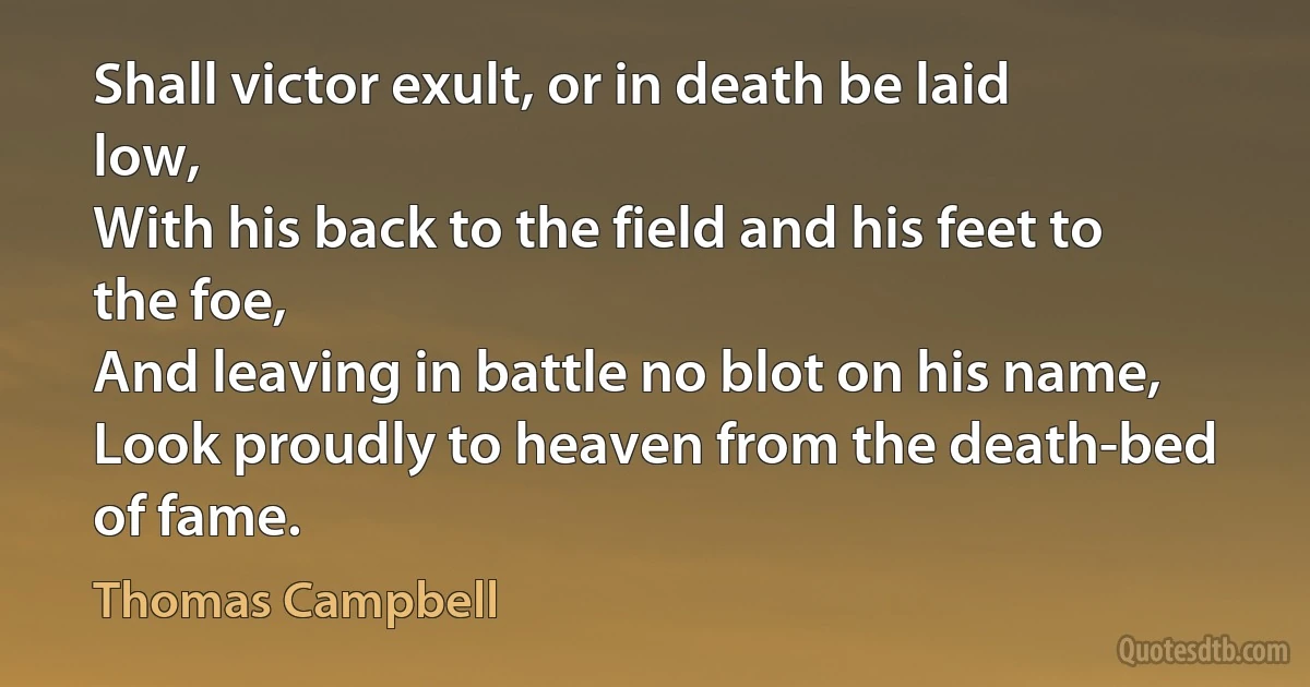 Shall victor exult, or in death be laid low,
With his back to the field and his feet to the foe,
And leaving in battle no blot on his name,
Look proudly to heaven from the death-bed of fame. (Thomas Campbell)