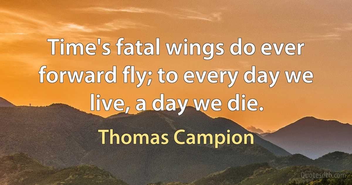 Time's fatal wings do ever forward fly; to every day we live, a day we die. (Thomas Campion)