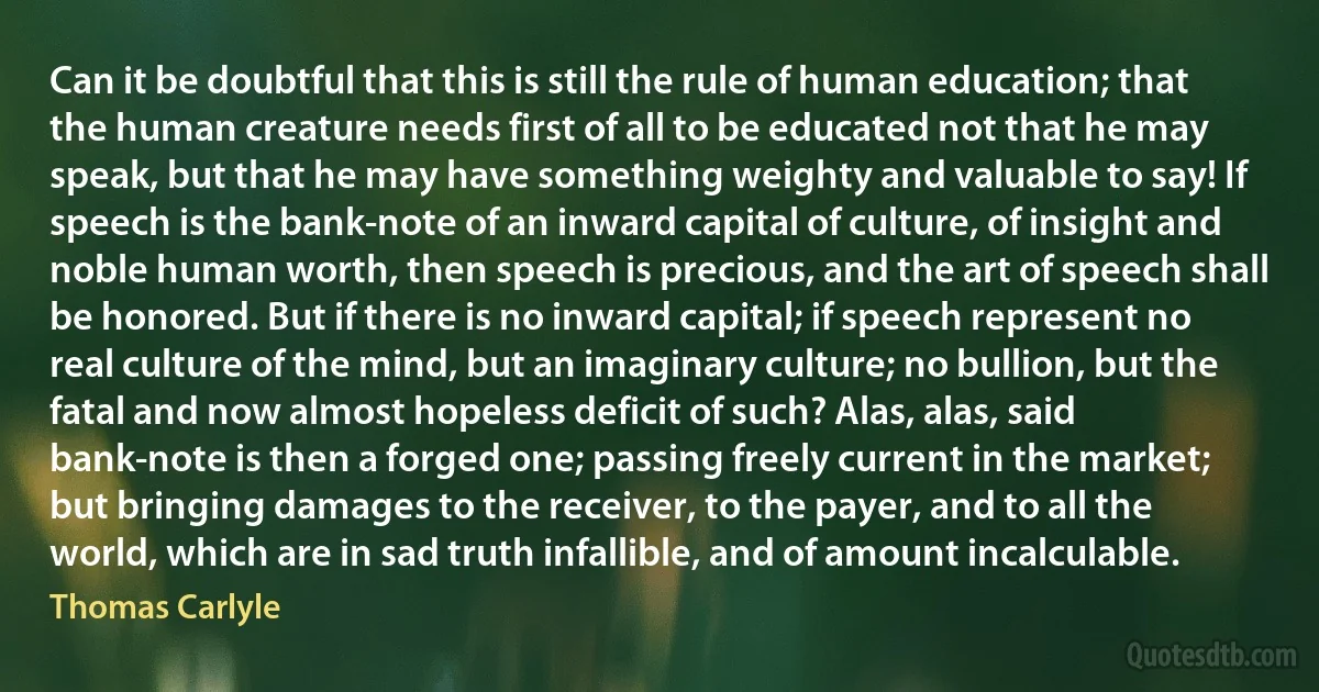 Can it be doubtful that this is still the rule of human education; that the human creature needs first of all to be educated not that he may speak, but that he may have something weighty and valuable to say! If speech is the bank-note of an inward capital of culture, of insight and noble human worth, then speech is precious, and the art of speech shall be honored. But if there is no inward capital; if speech represent no real culture of the mind, but an imaginary culture; no bullion, but the fatal and now almost hopeless deficit of such? Alas, alas, said bank-note is then a forged one; passing freely current in the market; but bringing damages to the receiver, to the payer, and to all the world, which are in sad truth infallible, and of amount incalculable. (Thomas Carlyle)