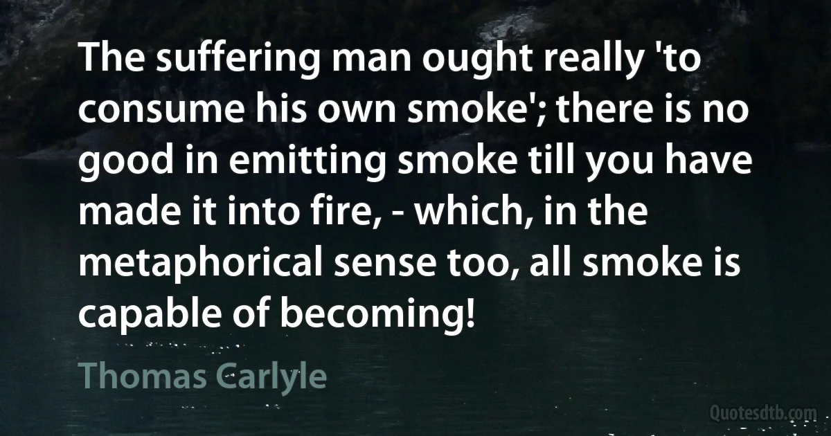 The suffering man ought really 'to consume his own smoke'; there is no good in emitting smoke till you have made it into fire, - which, in the metaphorical sense too, all smoke is capable of becoming! (Thomas Carlyle)