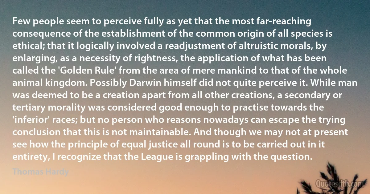 Few people seem to perceive fully as yet that the most far-reaching consequence of the establishment of the common origin of all species is ethical; that it logically involved a readjustment of altruistic morals, by enlarging, as a necessity of rightness, the application of what has been called the 'Golden Rule' from the area of mere mankind to that of the whole animal kingdom. Possibly Darwin himself did not quite perceive it. While man was deemed to be a creation apart from all other creations, a secondary or tertiary morality was considered good enough to practise towards the 'inferior' races; but no person who reasons nowadays can escape the trying conclusion that this is not maintainable. And though we may not at present see how the principle of equal justice all round is to be carried out in it entirety, I recognize that the League is grappling with the question. (Thomas Hardy)