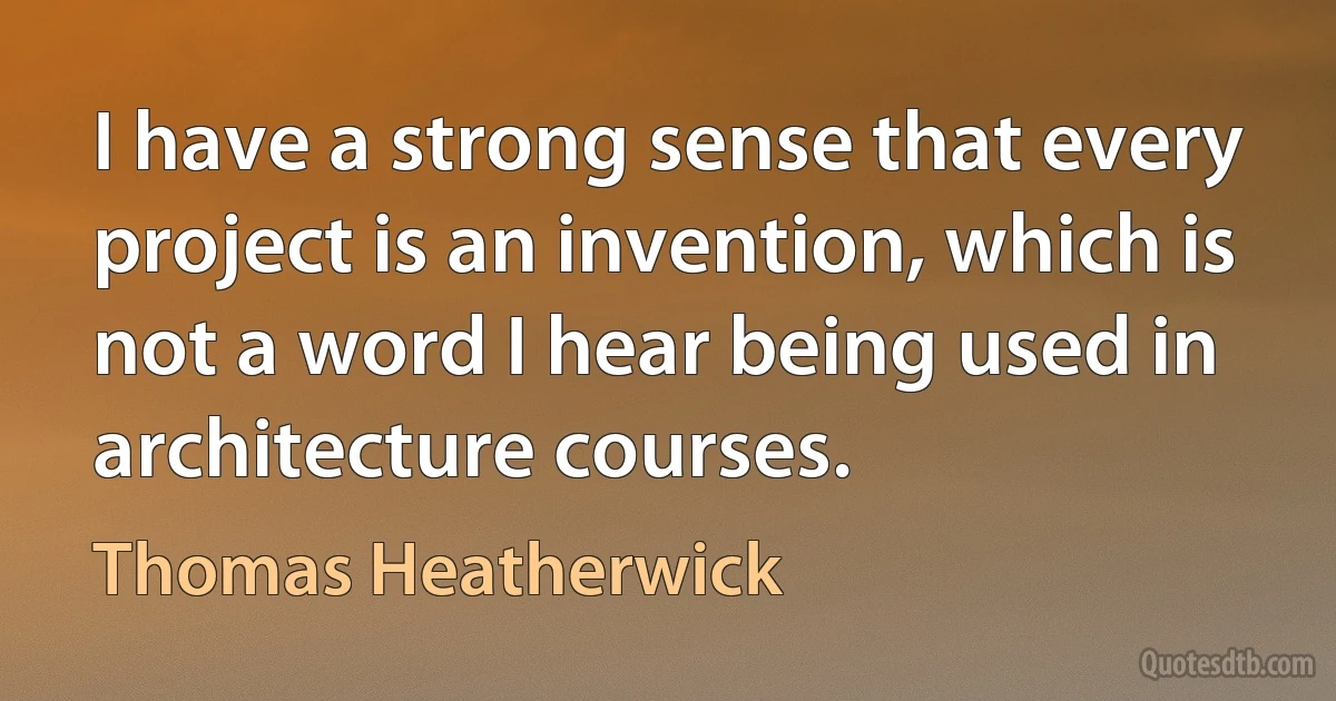 I have a strong sense that every project is an invention, which is not a word I hear being used in architecture courses. (Thomas Heatherwick)