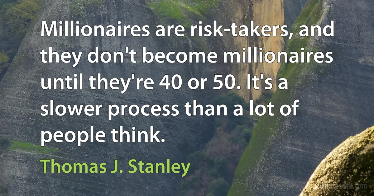 Millionaires are risk-takers, and they don't become millionaires until they're 40 or 50. It's a slower process than a lot of people think. (Thomas J. Stanley)