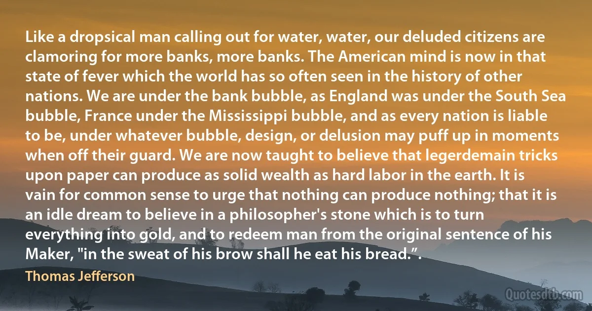 Like a dropsical man calling out for water, water, our deluded citizens are clamoring for more banks, more banks. The American mind is now in that state of fever which the world has so often seen in the history of other nations. We are under the bank bubble, as England was under the South Sea bubble, France under the Mississippi bubble, and as every nation is liable to be, under whatever bubble, design, or delusion may puff up in moments when off their guard. We are now taught to believe that legerdemain tricks upon paper can produce as solid wealth as hard labor in the earth. It is vain for common sense to urge that nothing can produce nothing; that it is an idle dream to believe in a philosopher's stone which is to turn everything into gold, and to redeem man from the original sentence of his Maker, "in the sweat of his brow shall he eat his bread.”. (Thomas Jefferson)