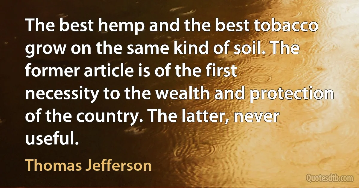 The best hemp and the best tobacco grow on the same kind of soil. The former article is of the first necessity to the wealth and protection of the country. The latter, never useful. (Thomas Jefferson)