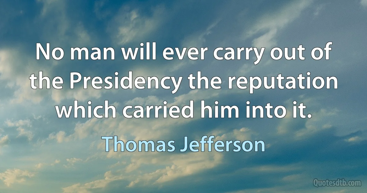 No man will ever carry out of the Presidency the reputation which carried him into it. (Thomas Jefferson)