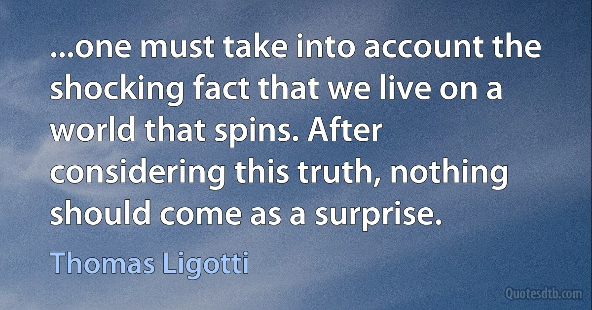 ...one must take into account the shocking fact that we live on a world that spins. After considering this truth, nothing should come as a surprise. (Thomas Ligotti)