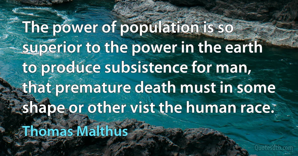 The power of population is so superior to the power in the earth to produce subsistence for man, that premature death must in some shape or other vist the human race. (Thomas Malthus)