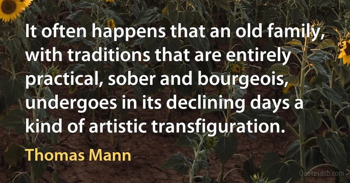 It often happens that an old family, with traditions that are entirely practical, sober and bourgeois, undergoes in its declining days a kind of artistic transfiguration. (Thomas Mann)