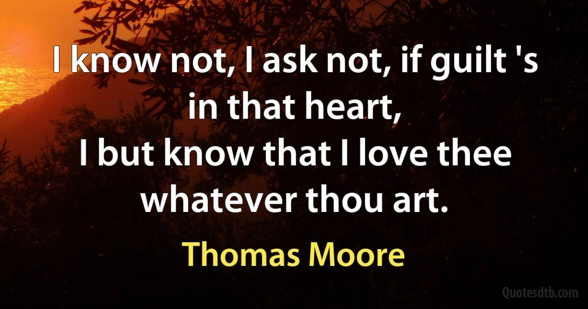 I know not, I ask not, if guilt 's in that heart,
I but know that I love thee whatever thou art. (Thomas Moore)