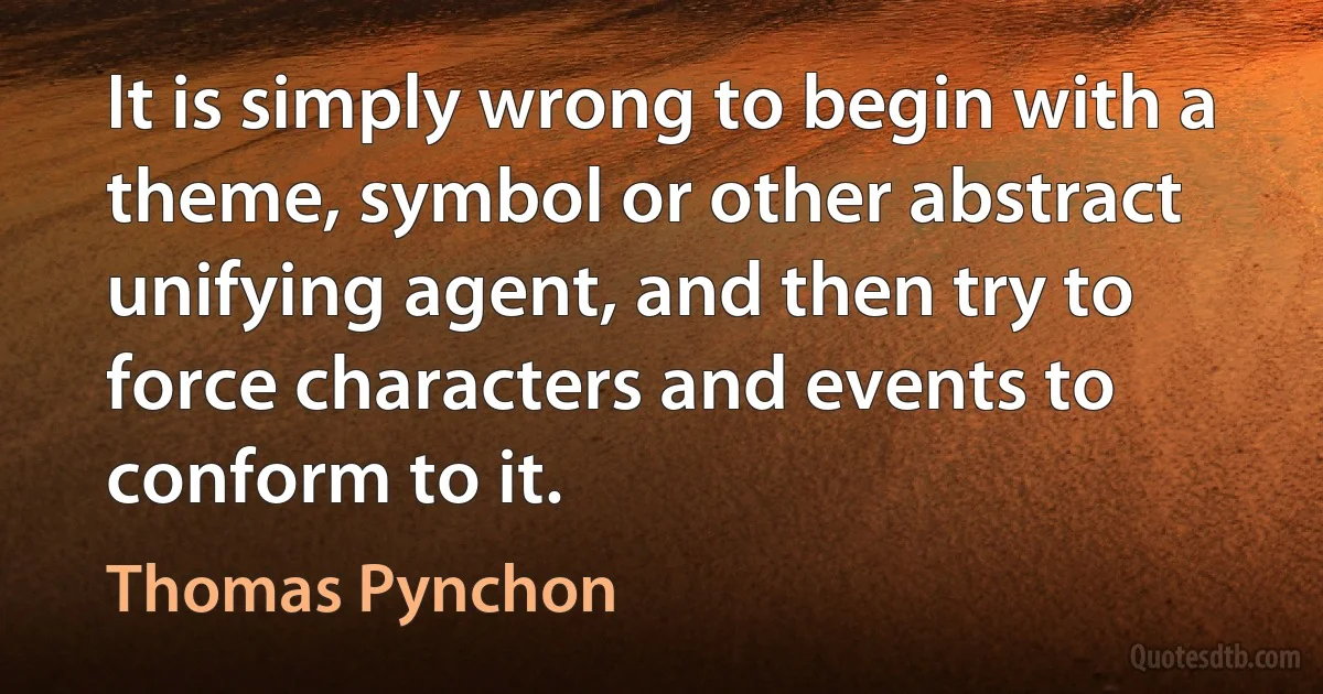 It is simply wrong to begin with a theme, symbol or other abstract unifying agent, and then try to force characters and events to conform to it. (Thomas Pynchon)