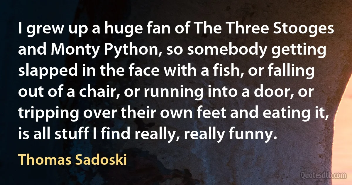 I grew up a huge fan of The Three Stooges and Monty Python, so somebody getting slapped in the face with a fish, or falling out of a chair, or running into a door, or tripping over their own feet and eating it, is all stuff I find really, really funny. (Thomas Sadoski)