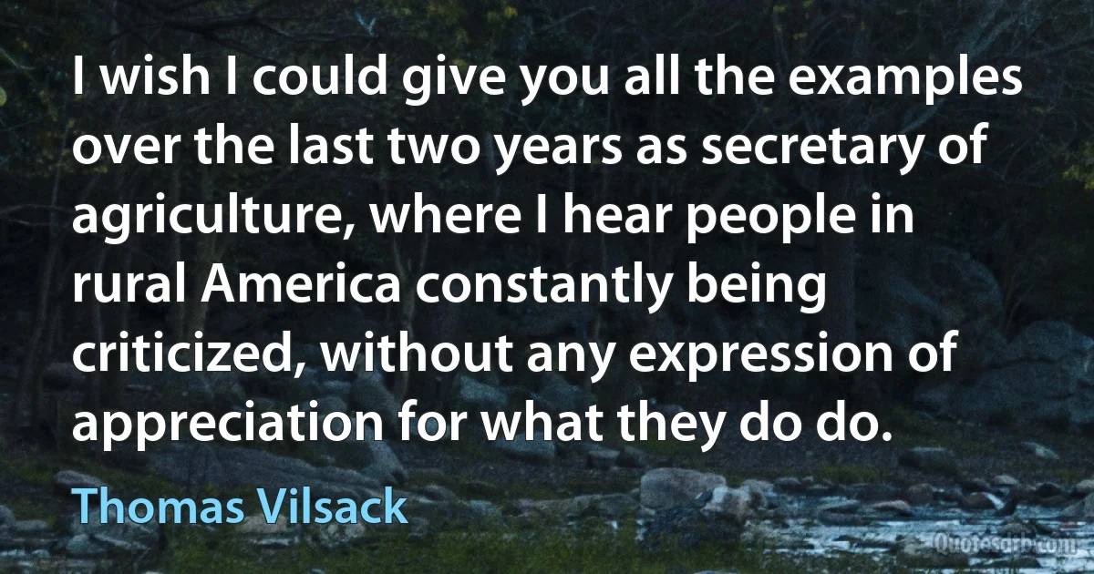 I wish I could give you all the examples over the last two years as secretary of agriculture, where I hear people in rural America constantly being criticized, without any expression of appreciation for what they do do. (Thomas Vilsack)