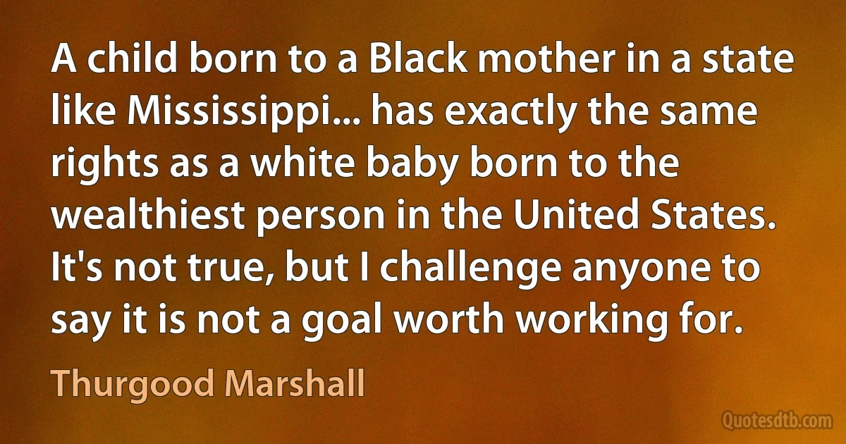 A child born to a Black mother in a state like Mississippi... has exactly the same rights as a white baby born to the wealthiest person in the United States. It's not true, but I challenge anyone to say it is not a goal worth working for. (Thurgood Marshall)