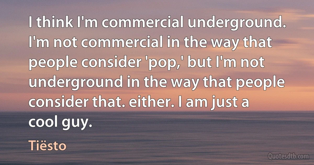 I think I'm commercial underground. I'm not commercial in the way that people consider 'pop,' but I'm not underground in the way that people consider that. either. I am just a cool guy. (Tiësto)