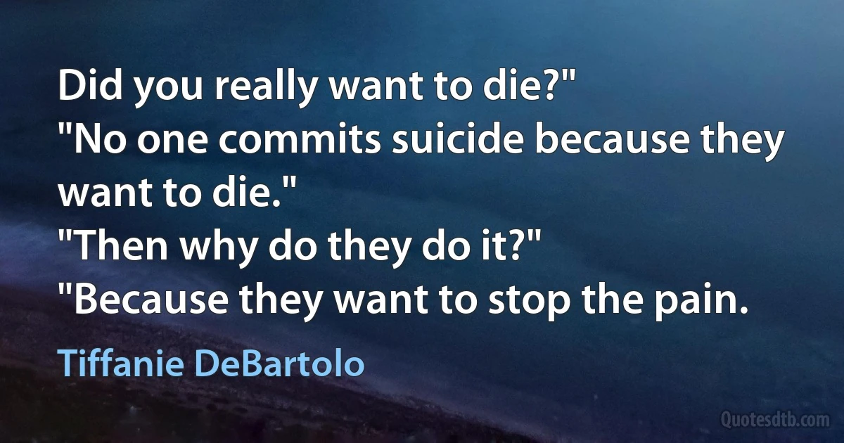 Did you really want to die?"
"No one commits suicide because they want to die."
"Then why do they do it?"
"Because they want to stop the pain. (Tiffanie DeBartolo)