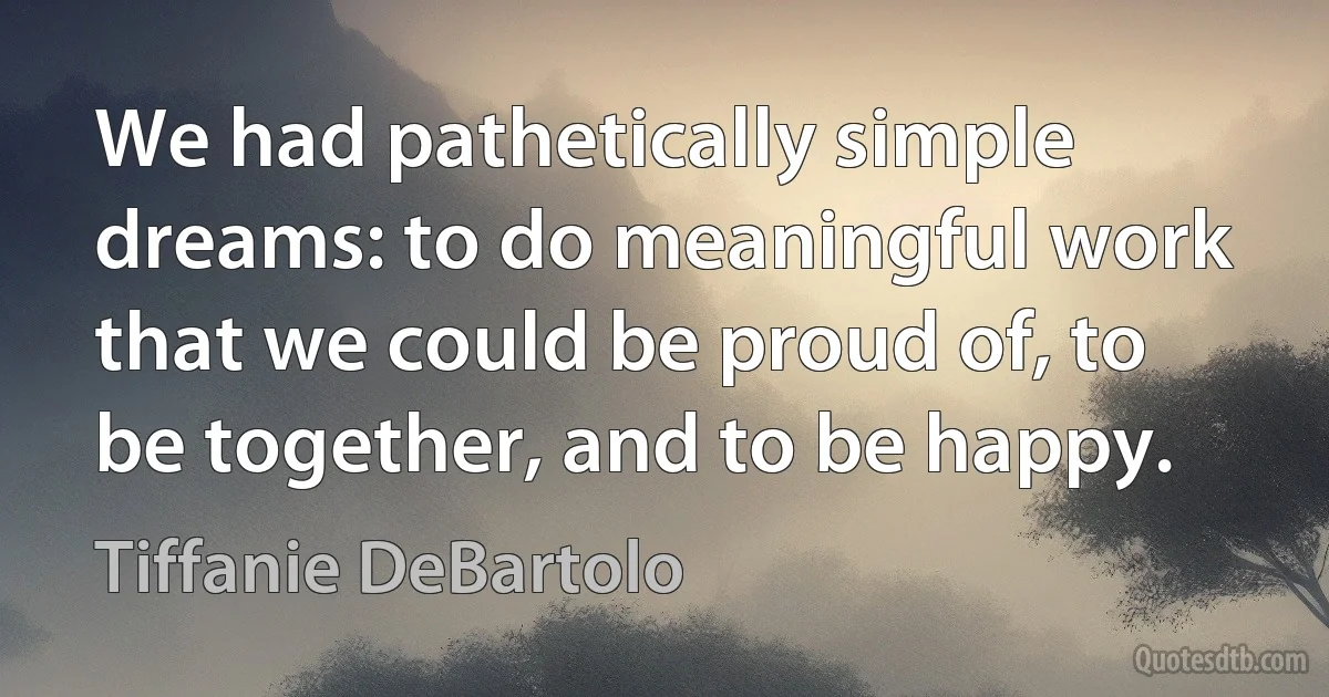 We had pathetically simple dreams: to do meaningful work that we could be proud of, to be together, and to be happy. (Tiffanie DeBartolo)