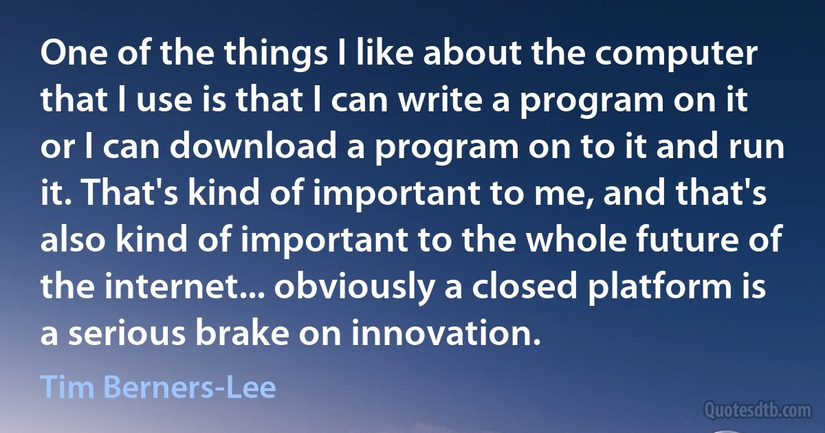 One of the things I like about the computer that I use is that I can write a program on it or I can download a program on to it and run it. That's kind of important to me, and that's also kind of important to the whole future of the internet... obviously a closed platform is a serious brake on innovation. (Tim Berners-Lee)