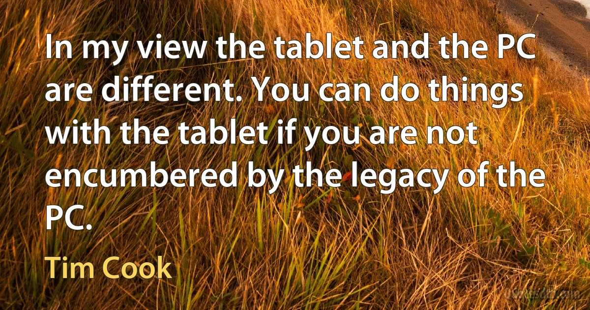 In my view the tablet and the PC are different. You can do things with the tablet if you are not encumbered by the legacy of the PC. (Tim Cook)