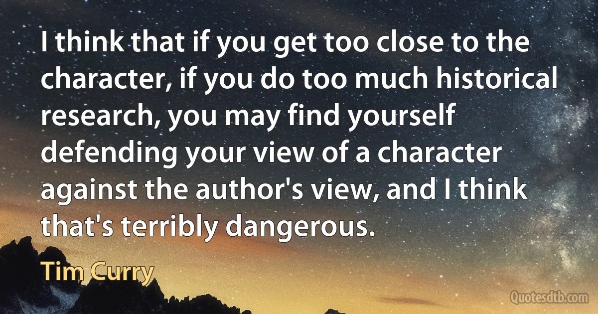 I think that if you get too close to the character, if you do too much historical research, you may find yourself defending your view of a character against the author's view, and I think that's terribly dangerous. (Tim Curry)