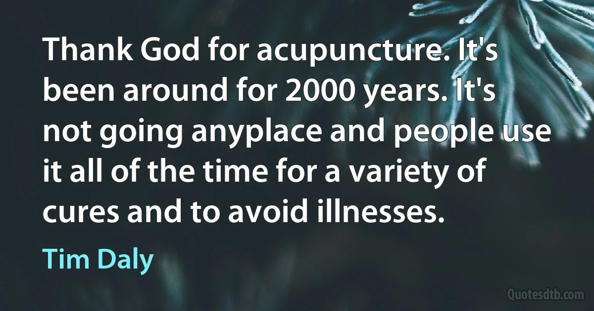 Thank God for acupuncture. It's been around for 2000 years. It's not going anyplace and people use it all of the time for a variety of cures and to avoid illnesses. (Tim Daly)