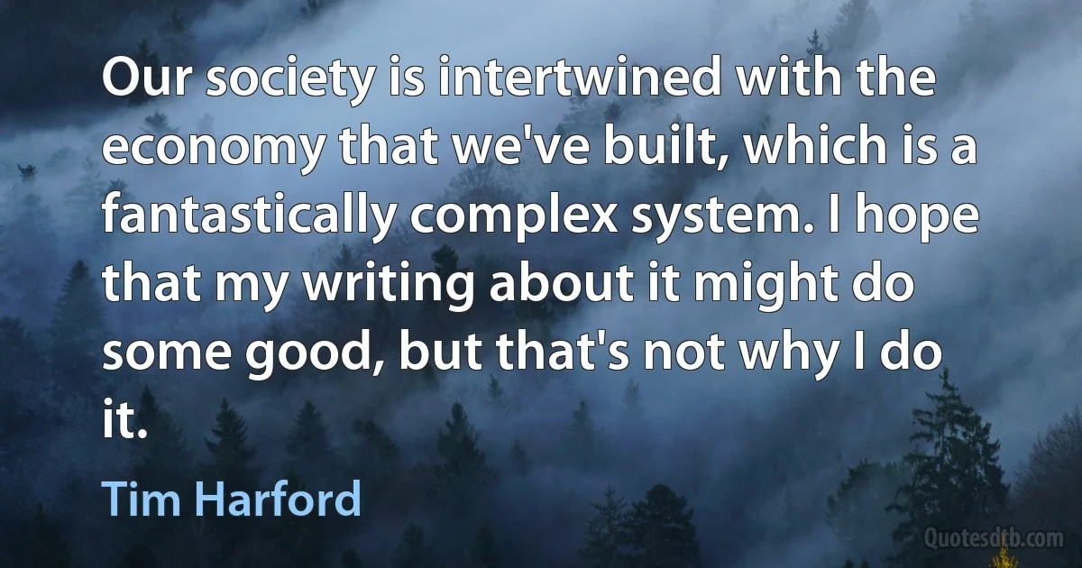 Our society is intertwined with the economy that we've built, which is a fantastically complex system. I hope that my writing about it might do some good, but that's not why I do it. (Tim Harford)