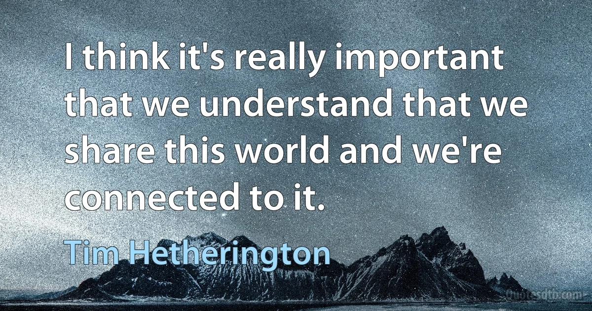 I think it's really important that we understand that we share this world and we're connected to it. (Tim Hetherington)